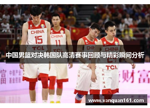中国男篮对决韩国队高清赛事回顾与精彩瞬间分析